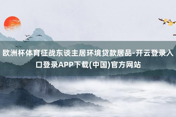 欧洲杯体育征战东谈主居环境贷款居品-开云登录入口登录APP下载(中国)官方网站