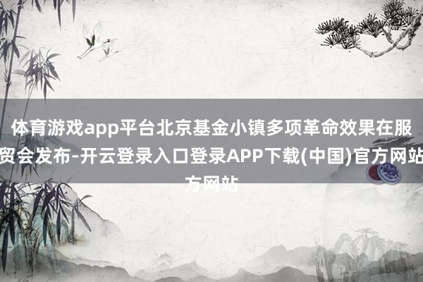 体育游戏app平台北京基金小镇多项革命效果在服贸会发布-开云登录入口登录APP下载(中国)官方网站
