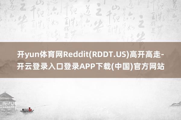开yun体育网Reddit(RDDT.US)高开高走-开云登录入口登录APP下载(中国)官方网站