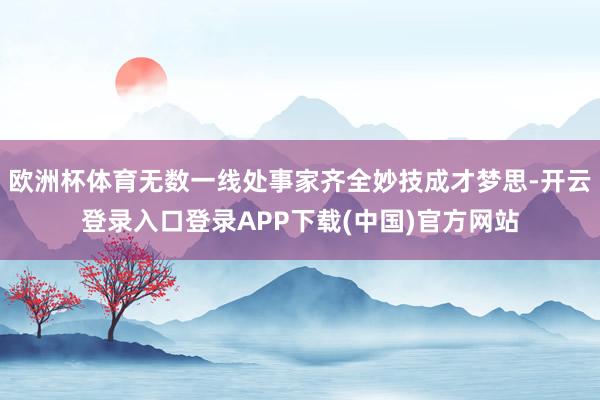 欧洲杯体育无数一线处事家齐全妙技成才梦思-开云登录入口登录APP下载(中国)官方网站