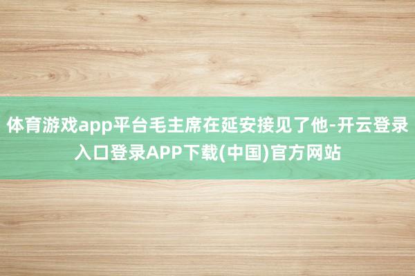 体育游戏app平台毛主席在延安接见了他-开云登录入口登录APP下载(中国)官方网站