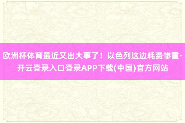 欧洲杯体育最近又出大事了！以色列这边耗费惨重-开云登录入口登录APP下载(中国)官方网站