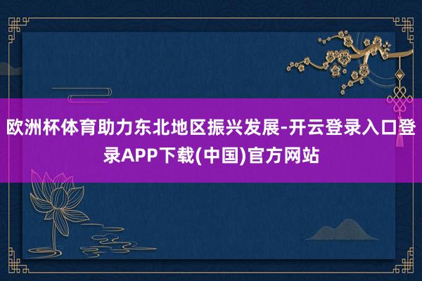 欧洲杯体育助力东北地区振兴发展-开云登录入口登录APP下载(中国)官方网站