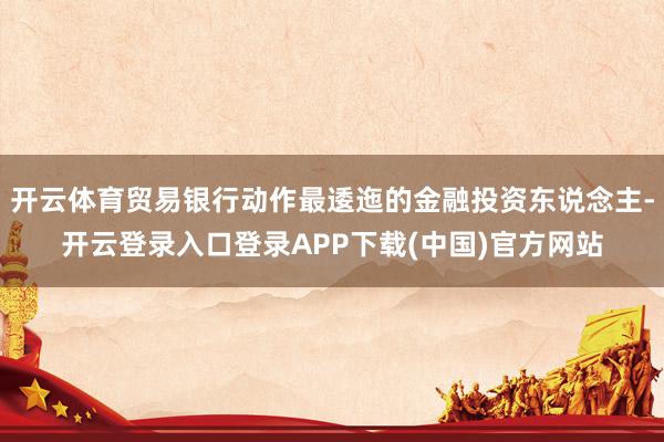 开云体育贸易银行动作最逶迤的金融投资东说念主-开云登录入口登录APP下载(中国)官方网站