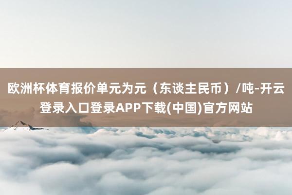 欧洲杯体育报价单元为元（东谈主民币）/吨-开云登录入口登录APP下载(中国)官方网站