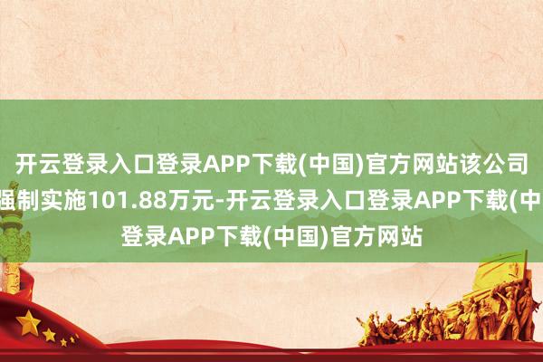 开云登录入口登录APP下载(中国)官方网站该公司已因此案被强制实施101.88万元-开云登录入口登录APP下载(中国)官方网站