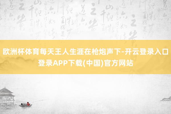 欧洲杯体育每天王人生涯在枪炮声下-开云登录入口登录APP下载(中国)官方网站