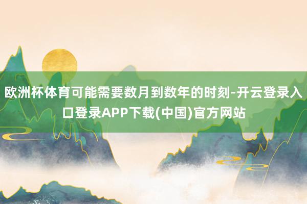 欧洲杯体育可能需要数月到数年的时刻-开云登录入口登录APP下载(中国)官方网站