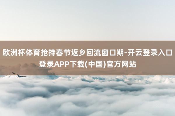欧洲杯体育抢持春节返乡回流窗口期-开云登录入口登录APP下载(中国)官方网站