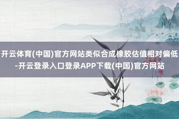开云体育(中国)官方网站类似合成橡胶估值相对偏低-开云登录入口登录APP下载(中国)官方网站