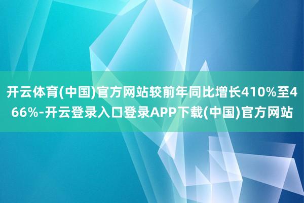 开云体育(中国)官方网站较前年同比增长410%至466%-开云登录入口登录APP下载(中国)官方网站